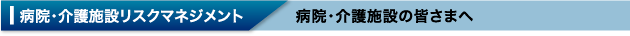 病院・介護施設リスクマネジメント 病院・介護施設の皆さまへ